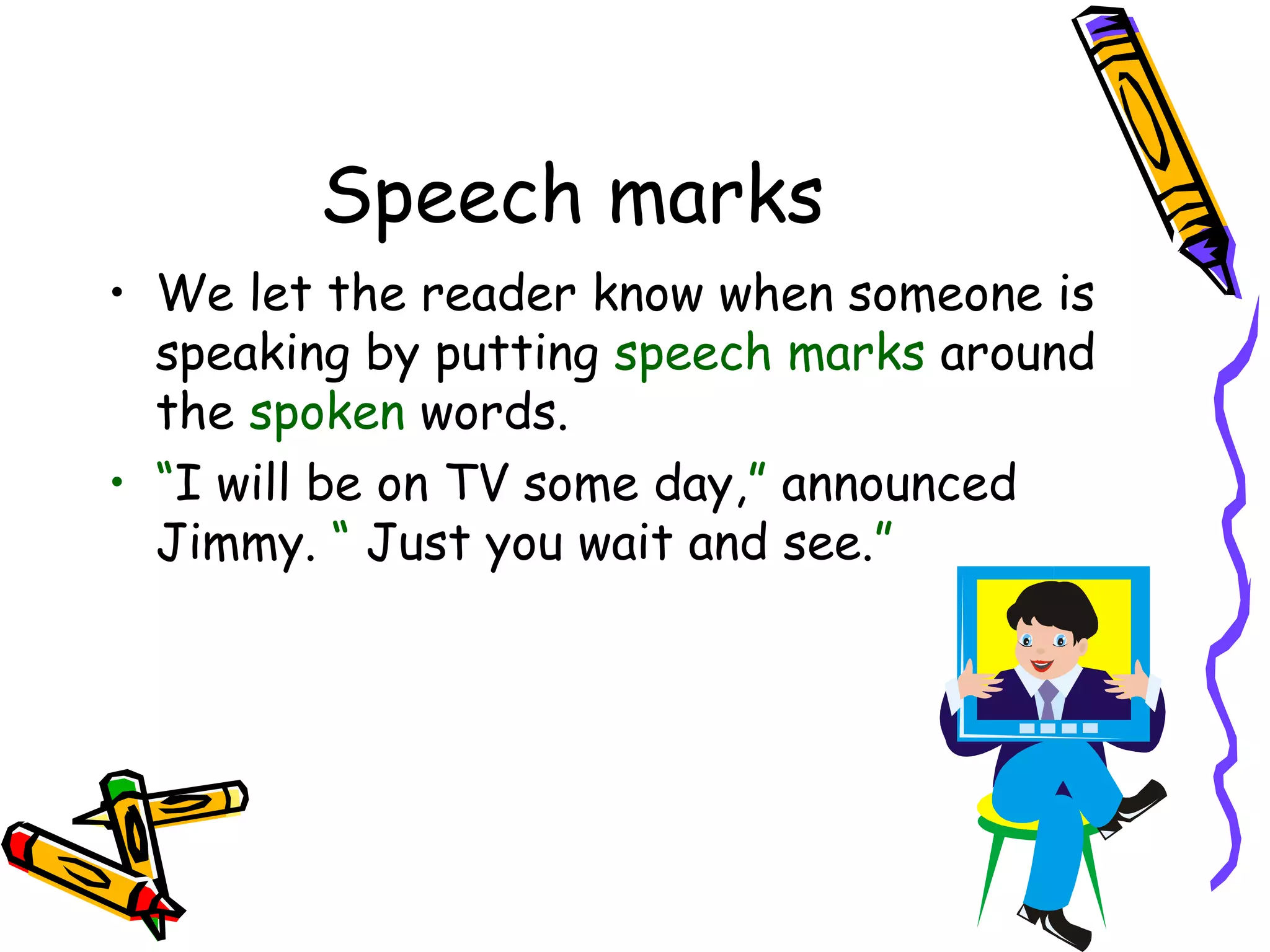 Speech marks
• We let the reader know when someone is
speaking by putting speech marks around
the spoken words.
• “I will be on TV some day,” announced
Jimmy. “ Just you wait and see.”

 