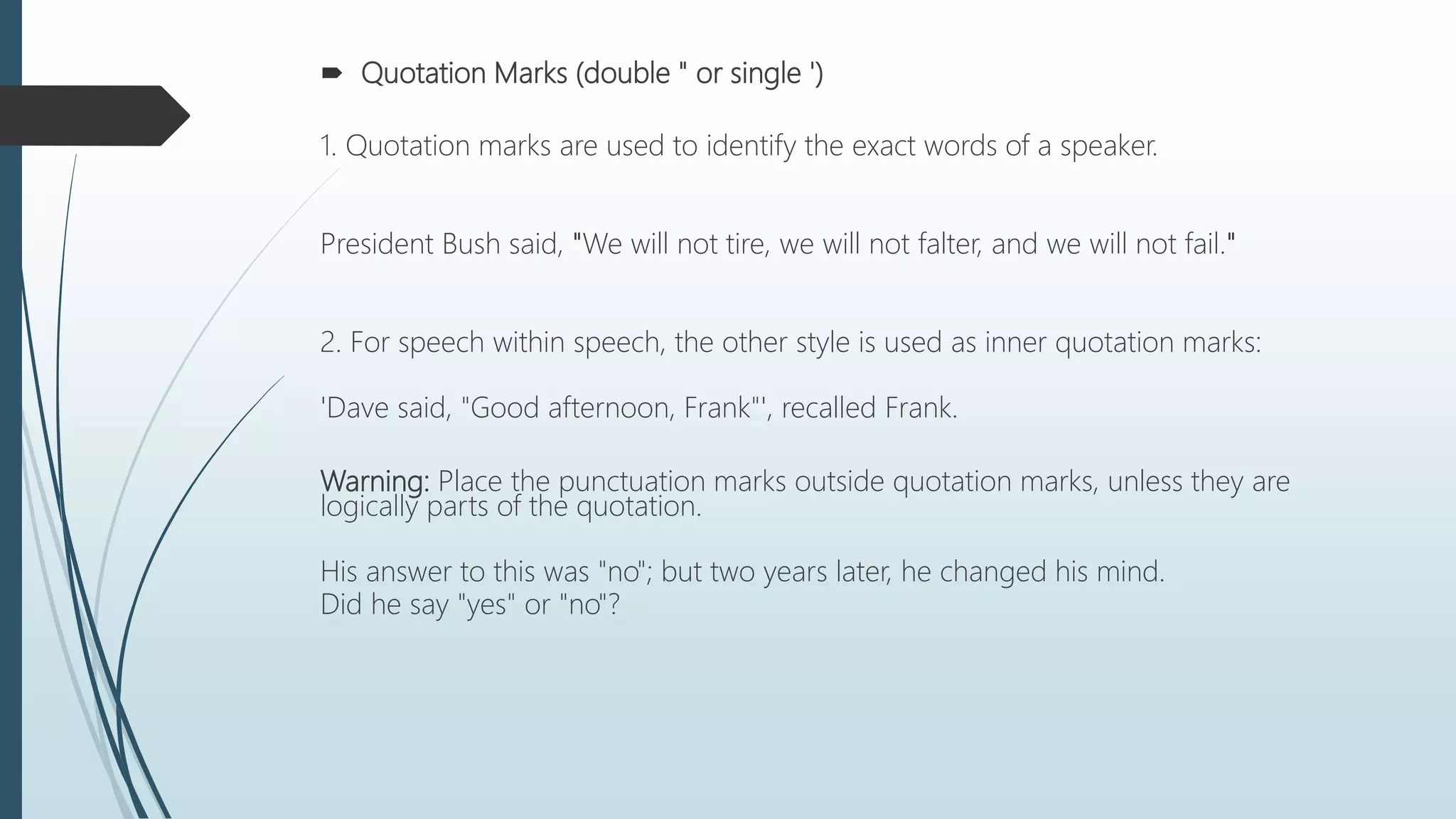  Quotation Marks (double " or single ')
1. Quotation marks are used to identify the exact words of a speaker.
President Bush said, "We will not tire, we will not falter, and we will not fail."
2. For speech within speech, the other style is used as inner quotation marks:
'Dave said, "Good afternoon, Frank"', recalled Frank.
Warning: Place the punctuation marks outside quotation marks, unless they are
logically parts of the quotation.
His answer to this was "no"; but two years later, he changed his mind.
Did he say "yes" or "no"?
 
