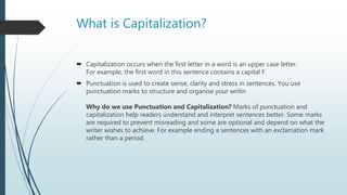 What is Capitalization?
 Capitalization occurs when the first letter in a word is an upper case letter.
For example, the first word in this sentence contains a capital F.
 Punctuation is used to create sense, clarity and stress in sentences. You use
punctuation marks to structure and organise your writin
Why do we use Punctuation and Capitalization? Marks of punctuation and
capitalization help readers understand and interpret sentences better. Some marks
are required to prevent misreading and some are optional and depend on what the
writer wishes to achieve. For example ending a sentences with an exclamation mark
rather than a period.
 
