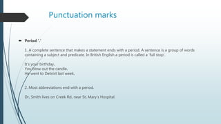 Punctuation marks
 Period '.'
1. A complete sentence that makes a statement ends with a period. A sentence is a group of words
containing a subject and predicate. In British English a period is called a 'full stop'.
It's your birthday.
You blow out the candle.
He went to Detroit last week.
2. Most abbreviations end with a period.
Dr. Smith lives on Creek Rd. near St. Mary's Hospital.
 