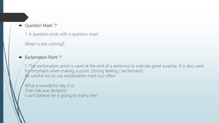  Question Mark '?'
1. A question ends with a question mark.
When is she coming?
 Exclamation Point '!'
1. The exclamation point is used at the end of a sentence to indicate great surprise. It is also used
for emphasis when making a point. (strong feeling / excitement)
Be careful not to use exclamation mark too often.
What a wonderful day it is!
That ride was fantastic!
I can't believe he is going to marry her!
 