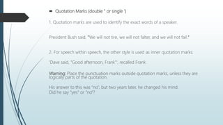  Quotation Marks (double " or single ')
1. Quotation marks are used to identify the exact words of a speaker.
President Bush said, "We will not tire, we will not falter, and we will not fail."
2. For speech within speech, the other style is used as inner quotation marks:
'Dave said, "Good afternoon, Frank"', recalled Frank.
Warning: Place the punctuation marks outside quotation marks, unless they are
logically parts of the quotation.
His answer to this was "no"; but two years later, he changed his mind.
Did he say "yes" or "no"?
 