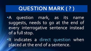 QUESTION MARK ( ? )
•A question mark, as its name
suggests, needs to go at the end of
every interrogative sentence instead
of a full stop.
•It indicates a direct question when
placed at the end of a sentence.
 
