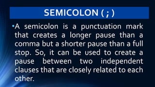 SEMICOLON ( ; )
•A semicolon is a punctuation mark
that creates a longer pause than a
comma but a shorter pause than a full
stop. So, it can be used to create a
pause between two independent
clauses that are closely related to each
other.
 