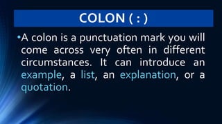 COLON ( : )
•A colon is a punctuation mark you will
come across very often in different
circumstances. It can introduce an
example, a list, an explanation, or a
quotation.
 
