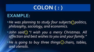 COLON ( : )
EXAMPLE:
•He was planning to study four subjects : politics,
philosophy, sociology, and economics.
•John said : “I wish you a merry Christmas. All
affection and best wishes to you and your family.”
•He is going to buy three things : chairs, tables,
and utensils.
 