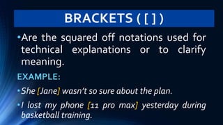 BRACKETS ( [ ] )
•Are the squared off notations used for
technical explanations or to clarify
meaning.
EXAMPLE:
•She [Jane] wasn’t so sure about the plan.
•I lost my phone [11 pro max] yesterday during
basketball training.
 