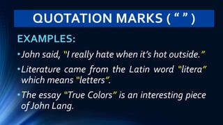 QUOTATION MARKS ( “ ” )
EXAMPLES:
•John said, “I really hate when it’s hot outside.”
•Literature came from the Latin word “litera”
which means “letters”.
•The essay “True Colors” is an interesting piece
of John Lang.
 