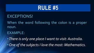 RULE #5
EXCEPTIONS!
When the word following the colon is a proper
noun.
EXAMPLE:
•There is only one place I want to visit: Australia.
•One of the subjects I love the most: Mathematics.
 