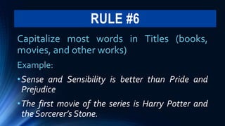 RULE #6
Capitalize most words in Titles (books,
movies, and other works)
Example:
•Sense and Sensibility is better than Pride and
Prejudice
•The first movie of the series is Harry Potter and
the Sorcerer’s Stone.
 