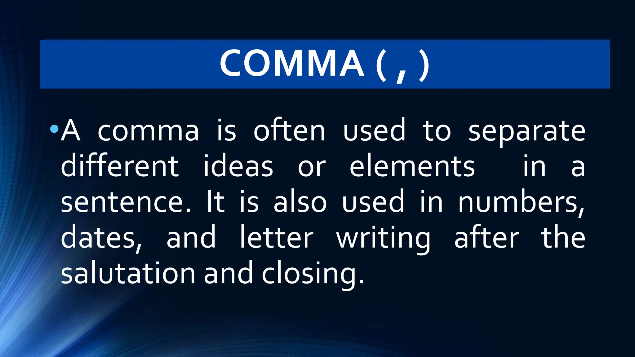 COMMA ( , )
•A comma is often used to separate
different ideas or elements in a
sentence. It is also used in numbers,
dates, and letter writing after the
salutation and closing.
 