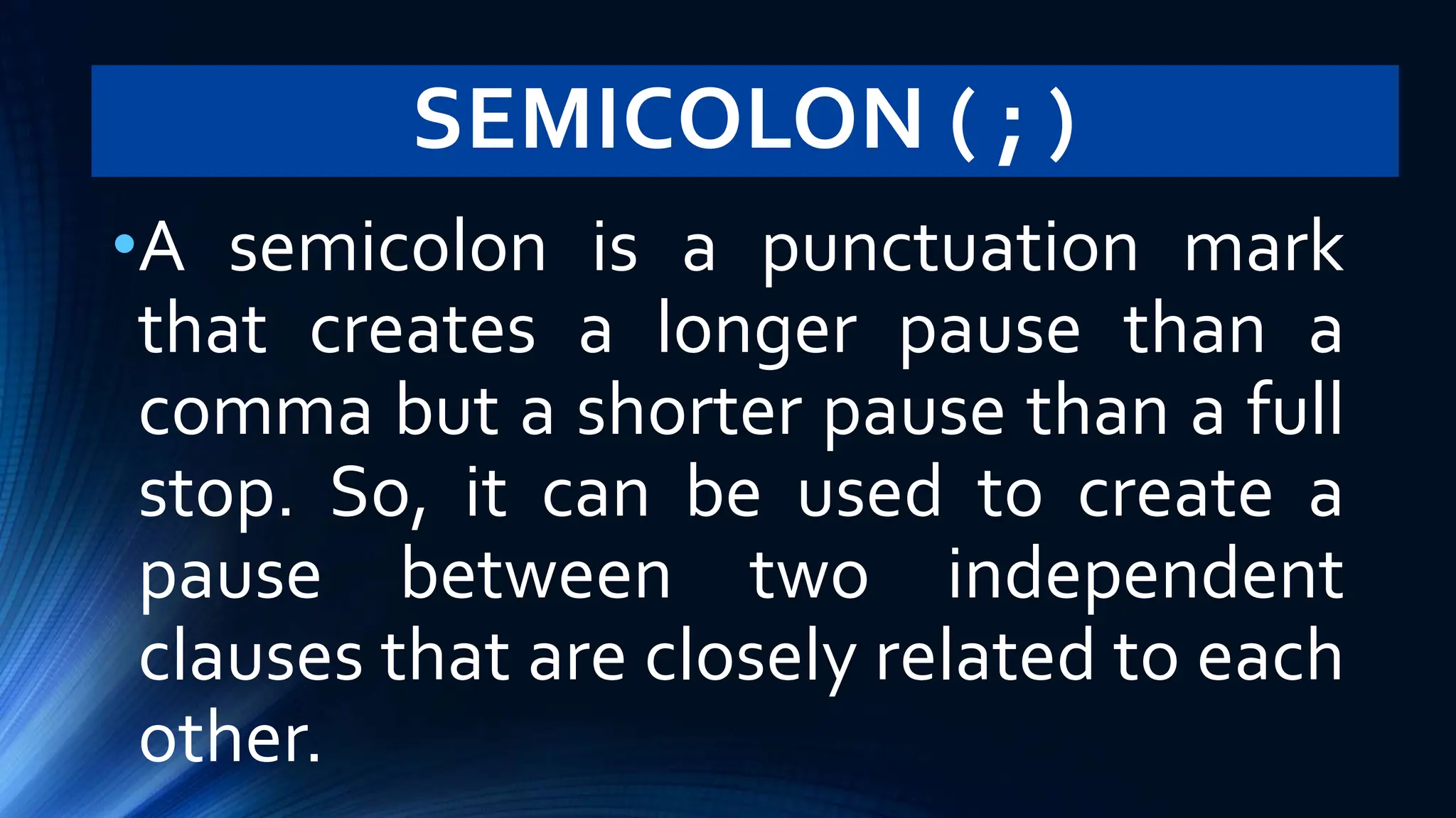 SEMICOLON ( ; )
•A semicolon is a punctuation mark
that creates a longer pause than a
comma but a shorter pause than a full
stop. So, it can be used to create a
pause between two independent
clauses that are closely related to each
other.
 