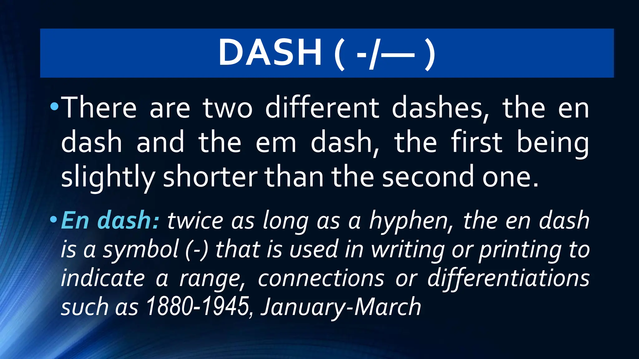 DASH ( -/— )
•There are two different dashes, the en
dash and the em dash, the first being
slightly shorter than the second one.
•En dash: twice as long as a hyphen, the en dash
is a symbol (-) that is used in writing or printing to
indicate a range, connections or differentiations
such as 1880-1945, January-March
 
