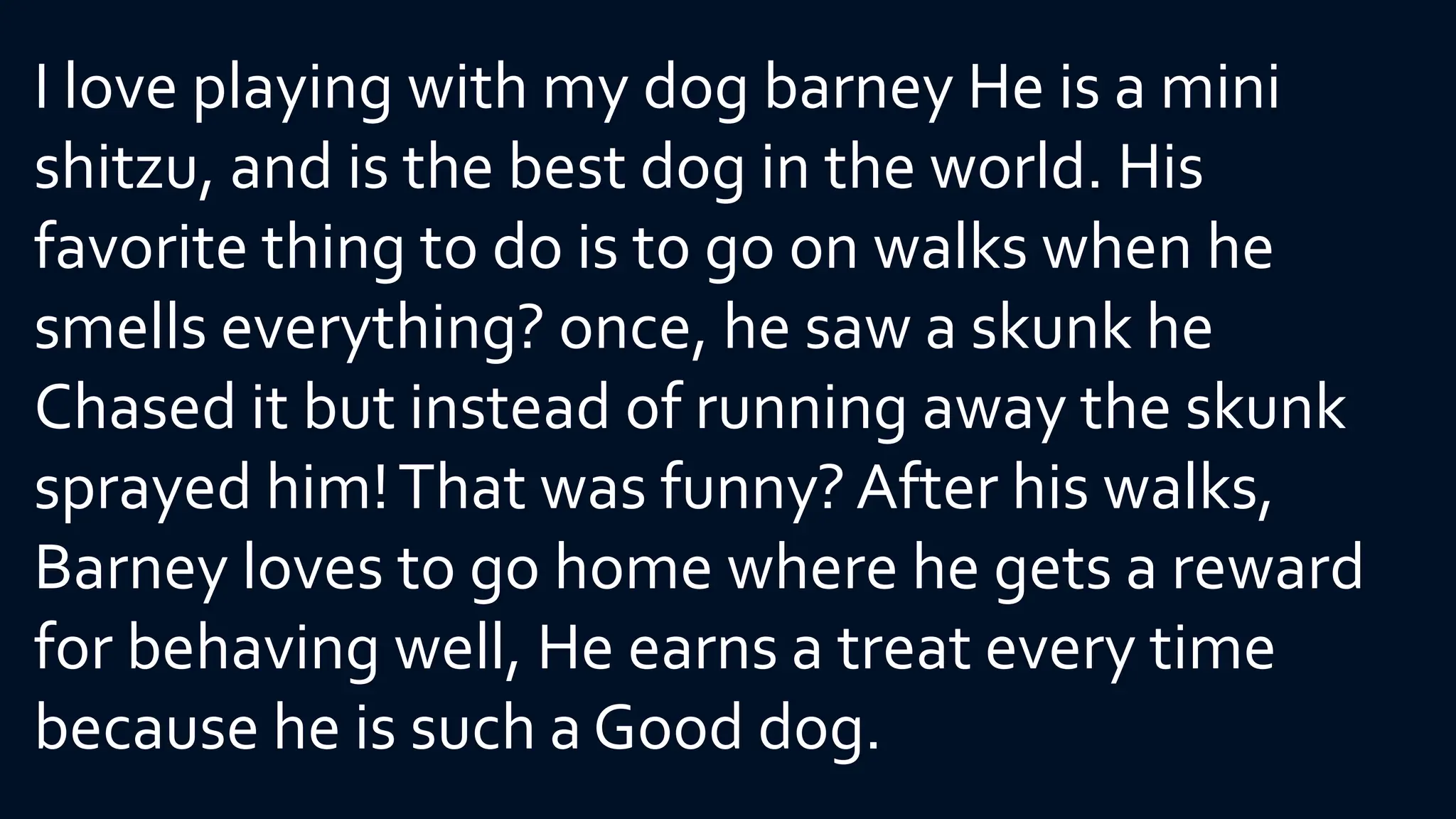 I love playing with my dog barney He is a mini
shitzu, and is the best dog in the world. His
favorite thing to do is to go on walks when he
smells everything? once, he saw a skunk he
Chased it but instead of running away the skunk
sprayed him!That was funny?After his walks,
Barney loves to go home where he gets a reward
for behaving well, He earns a treat every time
because he is such a Good dog.
 