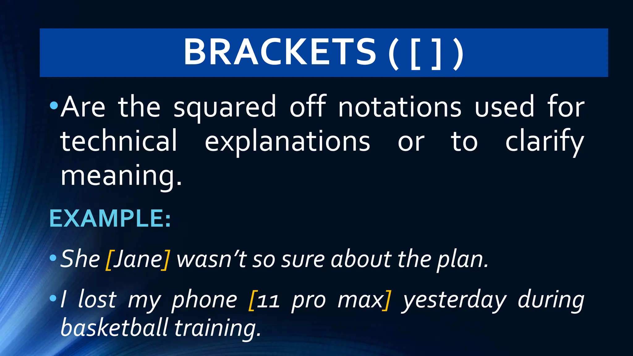 BRACKETS ( [ ] )
•Are the squared off notations used for
technical explanations or to clarify
meaning.
EXAMPLE:
•She [Jane] wasn’t so sure about the plan.
•I lost my phone [11 pro max] yesterday during
basketball training.
 