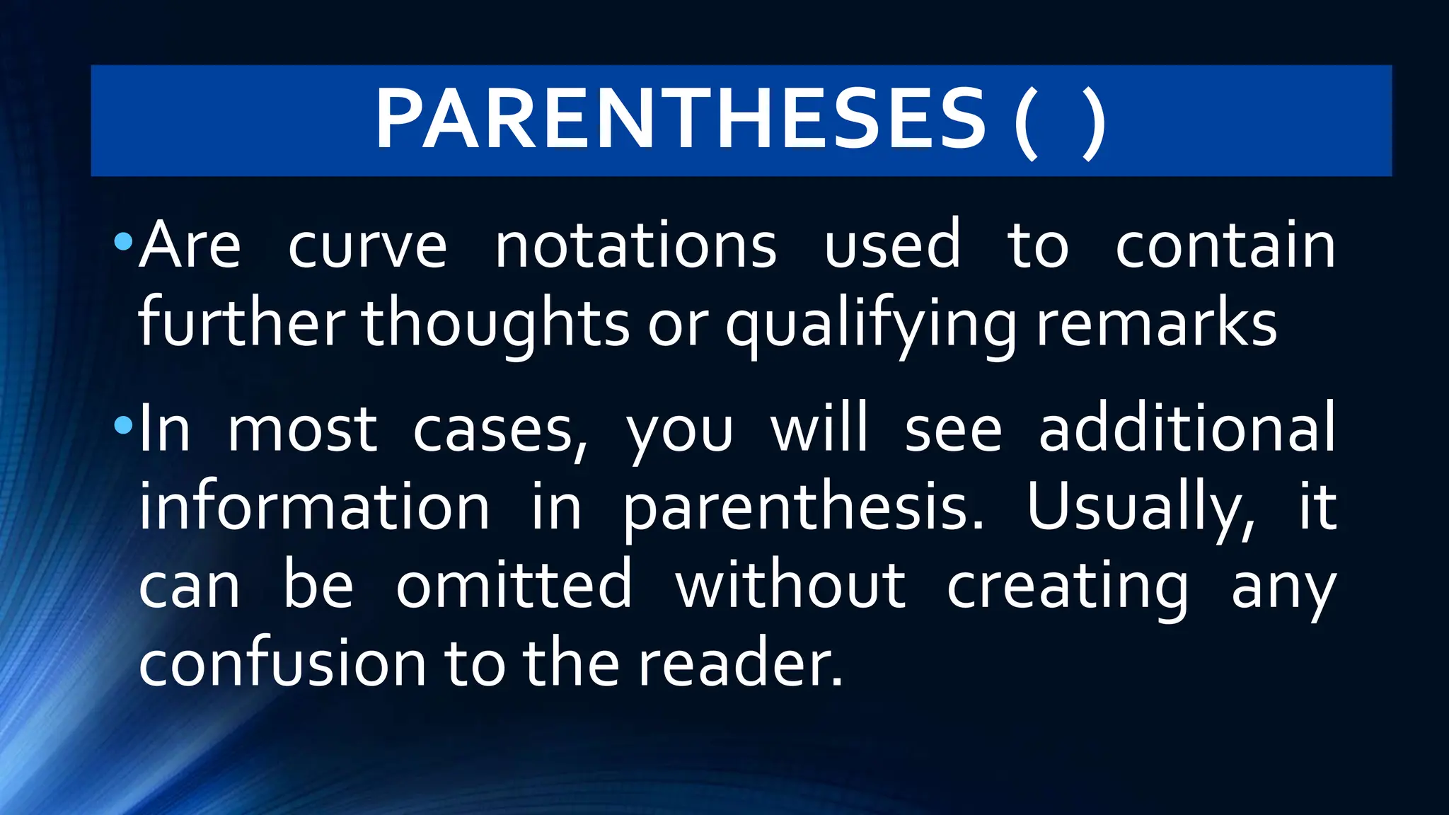 PARENTHESES ( )
•Are curve notations used to contain
further thoughts or qualifying remarks
•In most cases, you will see additional
information in parenthesis. Usually, it
can be omitted without creating any
confusion to the reader.
 