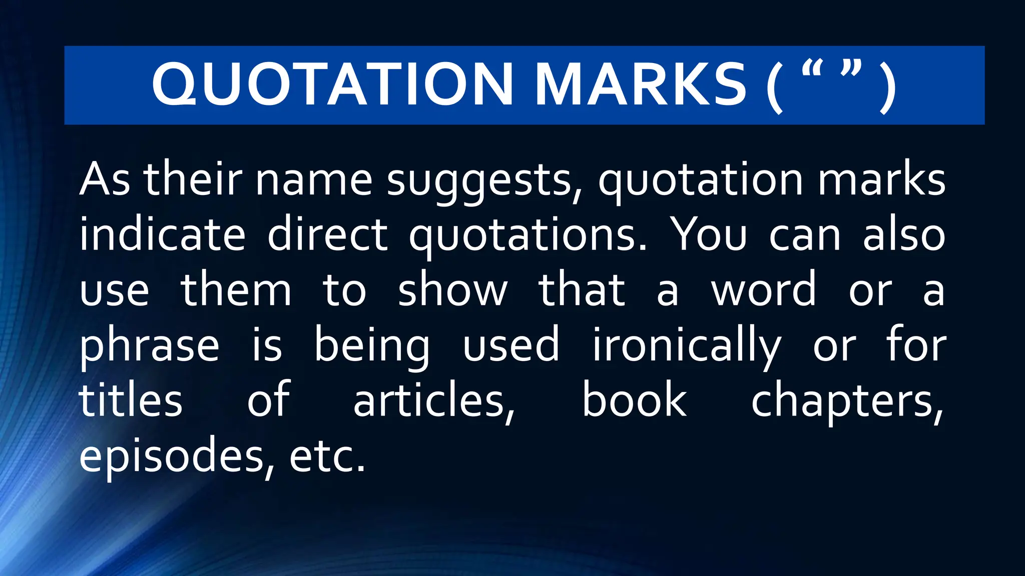 QUOTATION MARKS ( “ ” )
As their name suggests, quotation marks
indicate direct quotations. You can also
use them to show that a word or a
phrase is being used ironically or for
titles of articles, book chapters,
episodes, etc.
 
