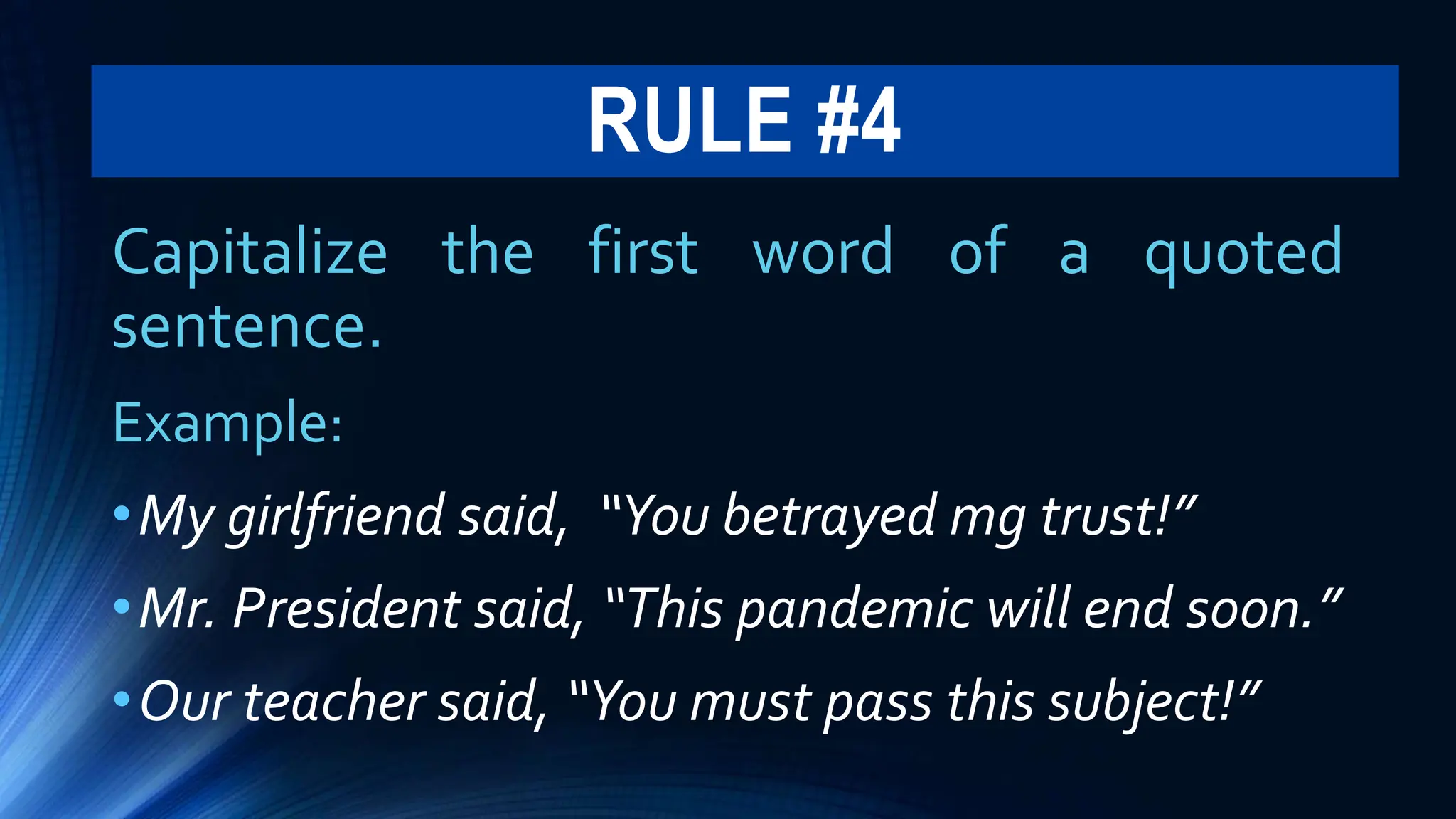 RULE #4
Capitalize the first word of a quoted
sentence.
Example:
•My girlfriend said, “You betrayed mg trust!”
•Mr. President said, “This pandemic will end soon.”
•Our teacher said, “You must pass this subject!”
 