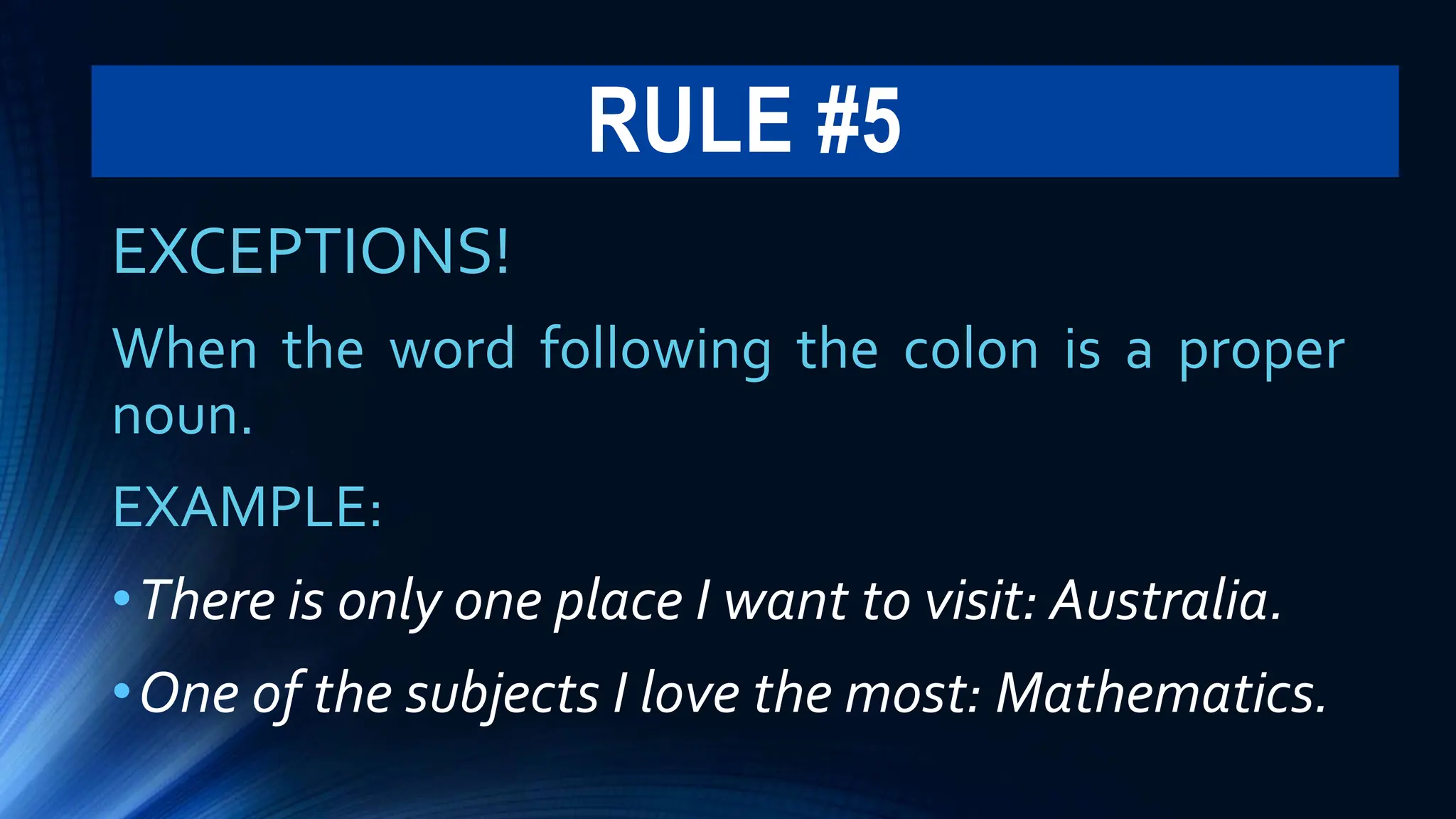 RULE #5
EXCEPTIONS!
When the word following the colon is a proper
noun.
EXAMPLE:
•There is only one place I want to visit: Australia.
•One of the subjects I love the most: Mathematics.
 