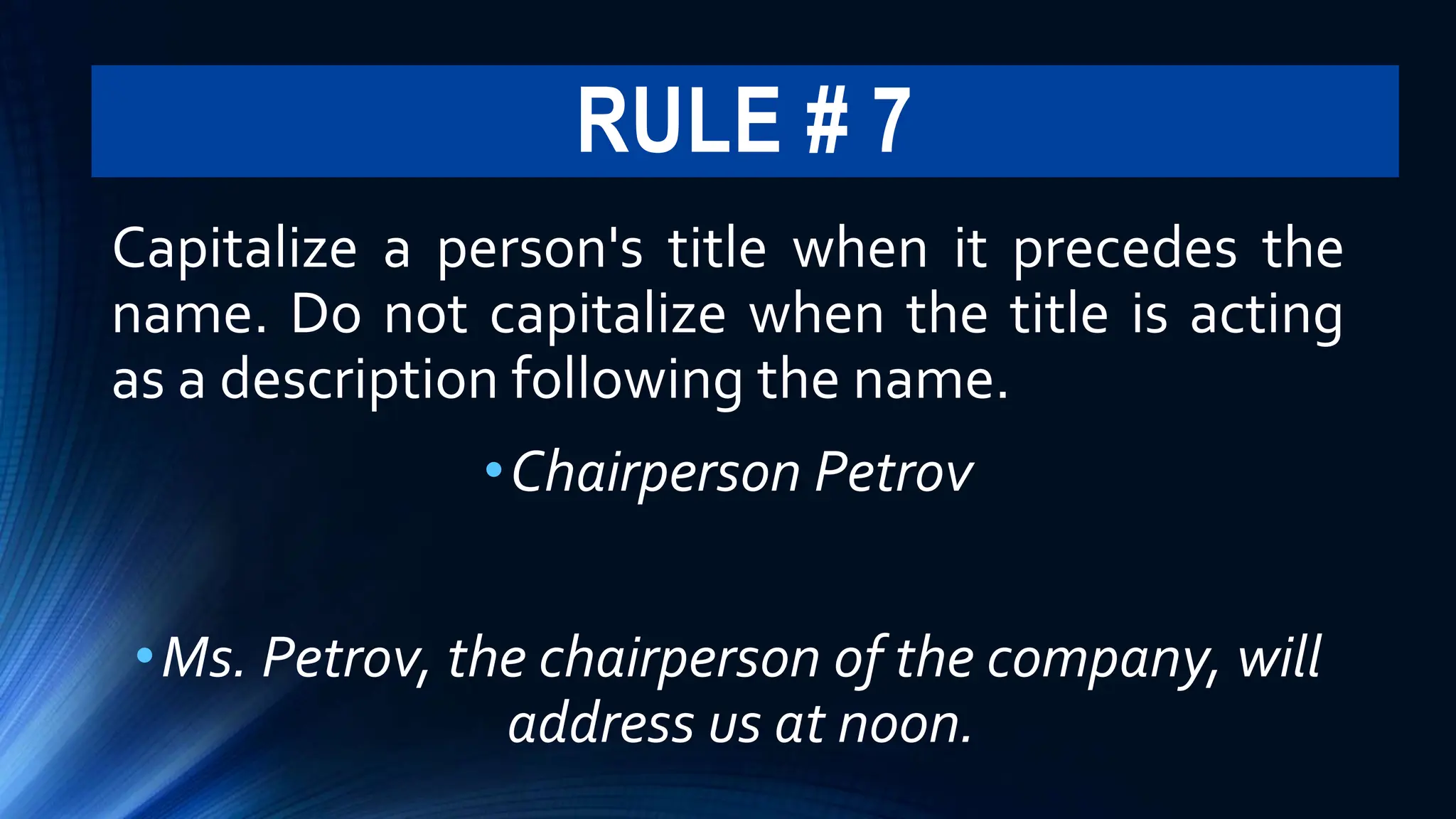RULE # 7
Capitalize a person's title when it precedes the
name. Do not capitalize when the title is acting
as a description following the name.
•Chairperson Petrov
•Ms. Petrov, the chairperson of the company, will
address us at noon.
 