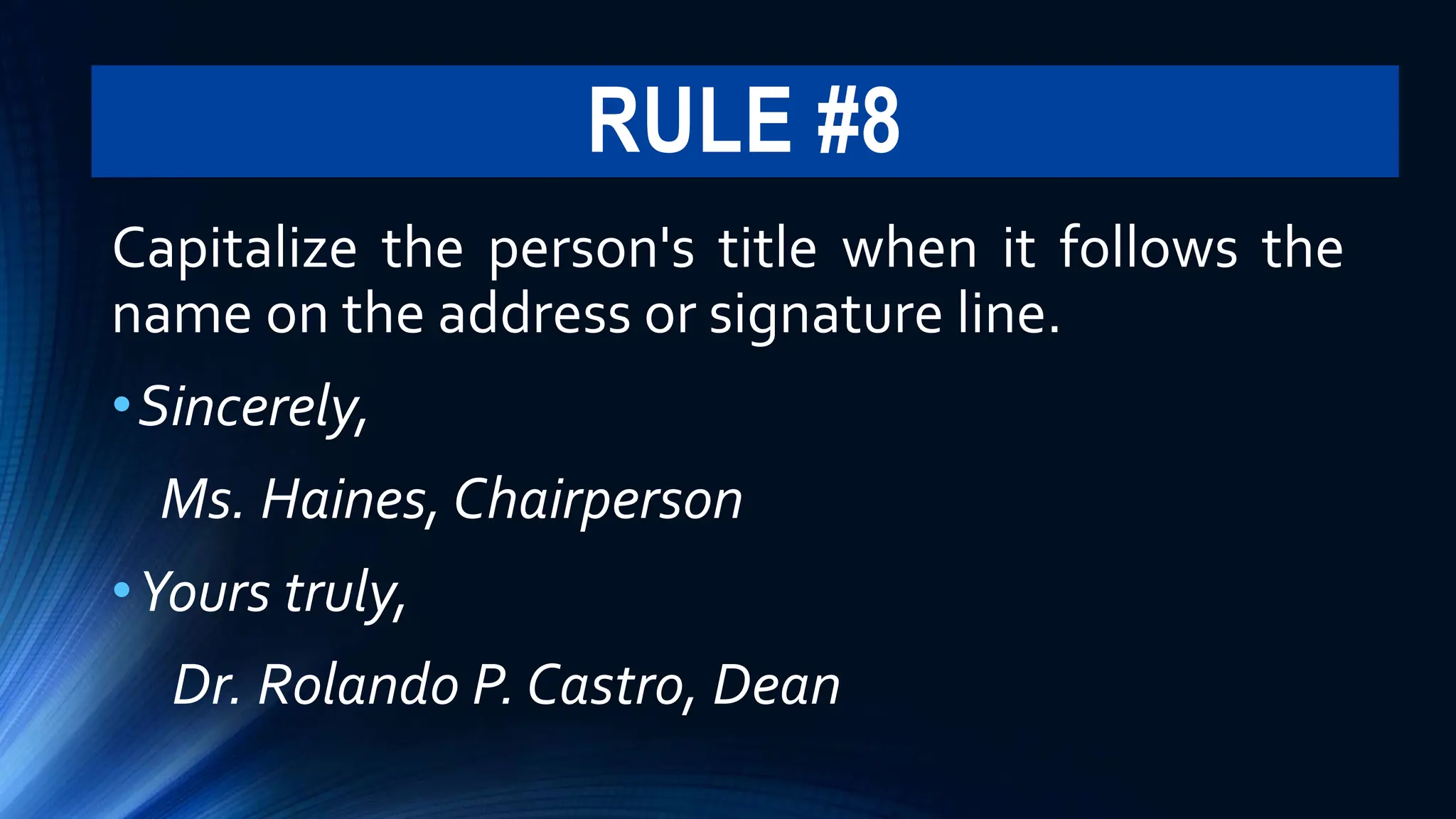 RULE #8
Capitalize the person's title when it follows the
name on the address or signature line.
•Sincerely,
Ms. Haines, Chairperson
•Yours truly,
Dr. Rolando P. Castro, Dean
 