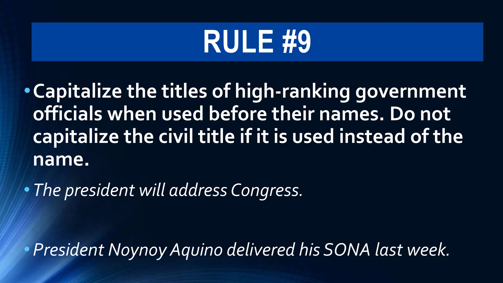 RULE #9
•Capitalize the titles of high-ranking government
officials when used before their names. Do not
capitalize the civil title if it is used instead of the
name.
•The president will address Congress.
•President Noynoy Aquino delivered his SONA last week.
 