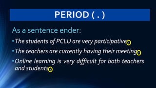 PERIOD ( . )
As a sentence ender:
•The students of PCLU are very participative .
•The teachers are currently having their meeting .
•Online learning is very difficult for both teachers
and students .
 