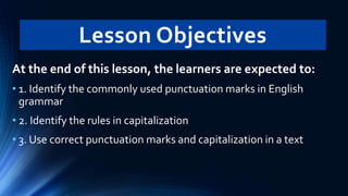 Lesson Objectives
At the end of this lesson, the learners are expected to:
• 1. Identify the commonly used punctuation marks in English
grammar
• 2. Identify the rules in capitalization
• 3. Use correct punctuation marks and capitalization in a text
 