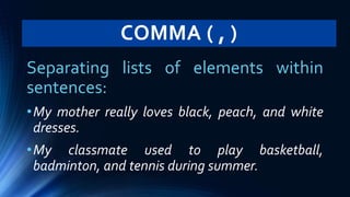 COMMA ( , )
Separating lists of elements within
sentences:
•My mother really loves black, peach, and white
dresses.
•My classmate used to play basketball,
badminton, and tennis during summer.
 