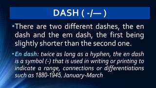 DASH ( -/— )
•There are two different dashes, the en
dash and the em dash, the first being
slightly shorter than the second one.
•En dash: twice as long as a hyphen, the en dash
is a symbol (-) that is used in writing or printing to
indicate a range, connections or differentiations
such as 1880-1945, January-March
 