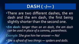 DASH ( -/— )
•There are two different dashes, the en
dash and the em dash, the first being
slightly shorter than the second one.
•Em dash: longer than an en dash, the em dash
can be used in place of a comma, parenthesis.
Example: She give him her answer — No!
•She is afraid of two things — spiders and dolls.
 