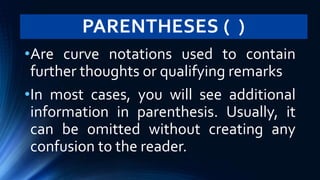 PARENTHESES ( )
•Are curve notations used to contain
further thoughts or qualifying remarks
•In most cases, you will see additional
information in parenthesis. Usually, it
can be omitted without creating any
confusion to the reader.
 