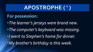 APOSTROPHE ( ‘ )
For possession:
•The learner’s jerseys were brand new.
•The computer’s keyboard was missing.
•I went to Stephen’s home for dinner.
•My brother’s birthday is this week.
 