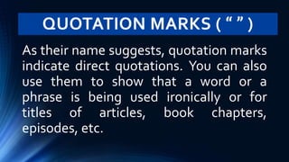 QUOTATION MARKS ( “ ” )
As their name suggests, quotation marks
indicate direct quotations. You can also
use them to show that a word or a
phrase is being used ironically or for
titles of articles, book chapters,
episodes, etc.
 