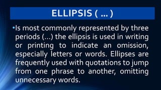 ELLIPSIS ( … )
•Is most commonly represented by three
periods (…) the ellipsis is used in writing
or printing to indicate an omission,
especially letters or words. Ellipses are
frequently used with quotations to jump
from one phrase to another, omitting
unnecessary words.
 