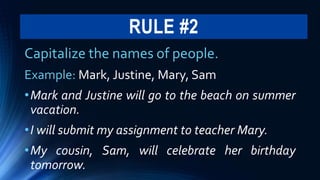 RULE #2
Capitalize the names of people.
Example: Mark, Justine, Mary, Sam
•Mark and Justine will go to the beach on summer
vacation.
•I will submit my assignment to teacher Mary.
•My cousin, Sam, will celebrate her birthday
tomorrow.
 