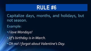 RULE #6
Capitalize days, months, and holidays, but
not season.
Example:
•I love Mondays!
•Jif’s birthday is in March.
•Oh no! I forgot aboutValentine’s Day.
 