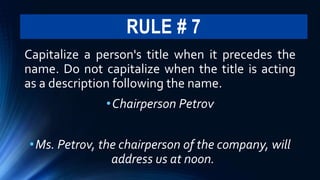 RULE # 7
Capitalize a person's title when it precedes the
name. Do not capitalize when the title is acting
as a description following the name.
•Chairperson Petrov
•Ms. Petrov, the chairperson of the company, will
address us at noon.
 