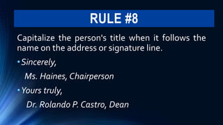 RULE #8
Capitalize the person's title when it follows the
name on the address or signature line.
•Sincerely,
Ms. Haines, Chairperson
•Yours truly,
Dr. Rolando P. Castro, Dean
 