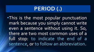 PERIOD (.)
•This is the most popular punctuation
mark because you simply cannot write
even a sentence without using it. So,
there are two most common uses of a
full stop: to indicate the end of a
sentence, or to follow an abbreviation.
 