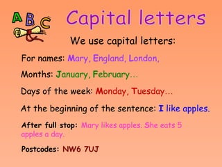 Capital letters We use capital letters:   For names:   M ary,  E ngland,  L ondon,  Months:   J anuary,  F ebruary …  Days of the week:   M onday,  T uesday …  At the beginning of the sentence:   I  like apples.   After full stop:   Mary likes apples.  S he eats 5 apples a day.   Postcodes:   NW6 7UJ 