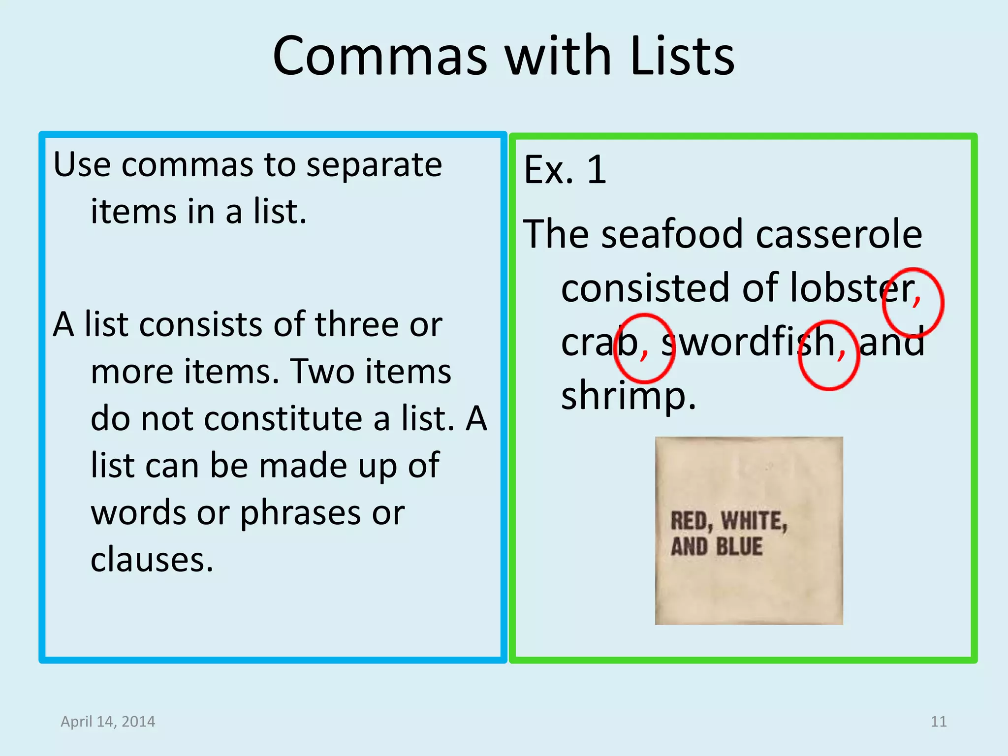 Commas with Lists
Use commas to separate
items in a list.
A list consists of three or
more items. Two items
do not constitute a list. A
list can be made up of
words or phrases or
clauses.
Ex. 1
The seafood casserole
consisted of lobster,
crab, swordfish, and
shrimp.
April 14, 2014 11
 
