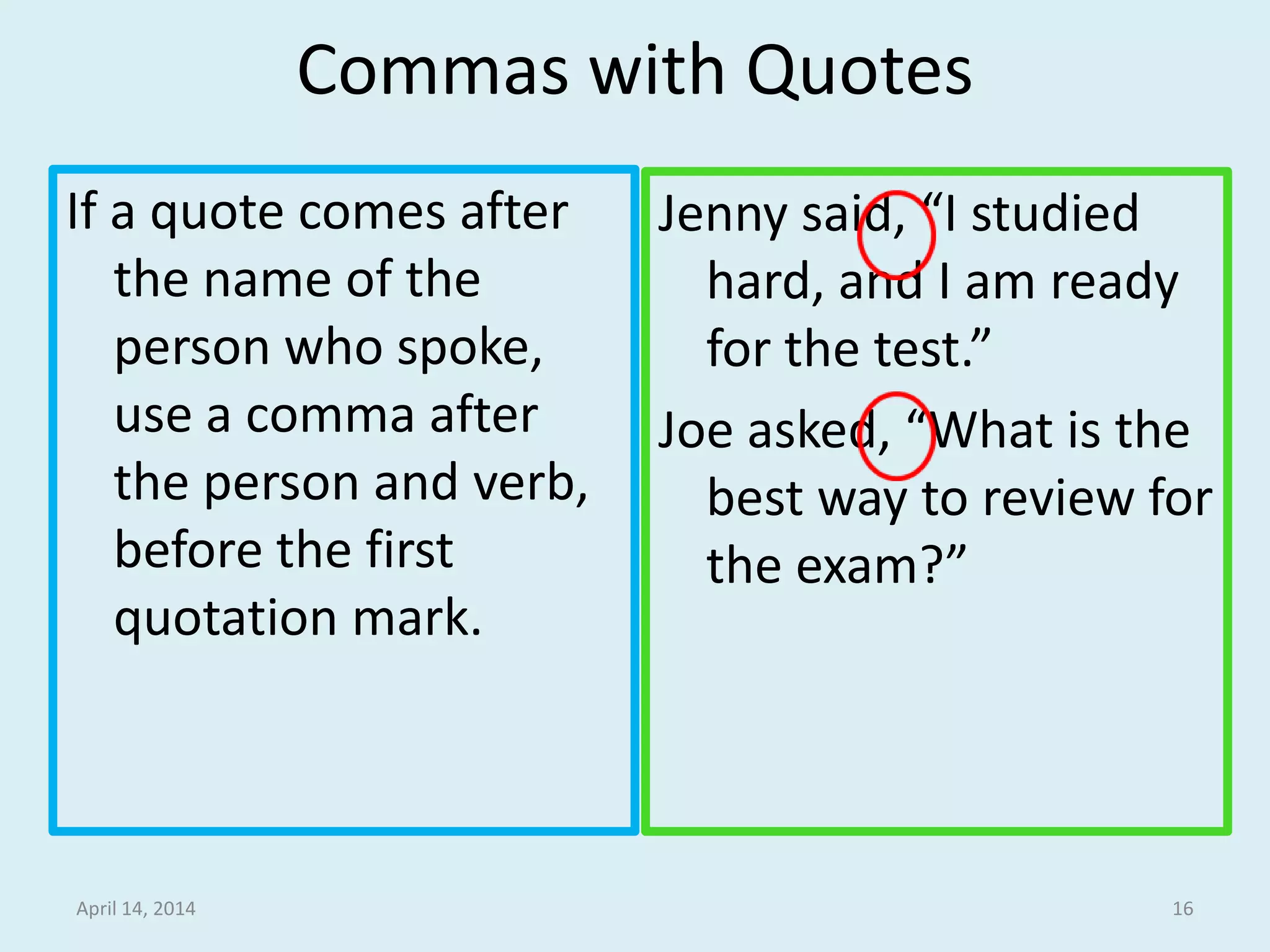 Commas with Quotes
If a quote comes after
the name of the
person who spoke,
use a comma after
the person and verb,
before the first
quotation mark.
Jenny said, “I studied
hard, and I am ready
for the test.”
Joe asked, “What is the
best way to review for
the exam?”
April 14, 2014 16
 