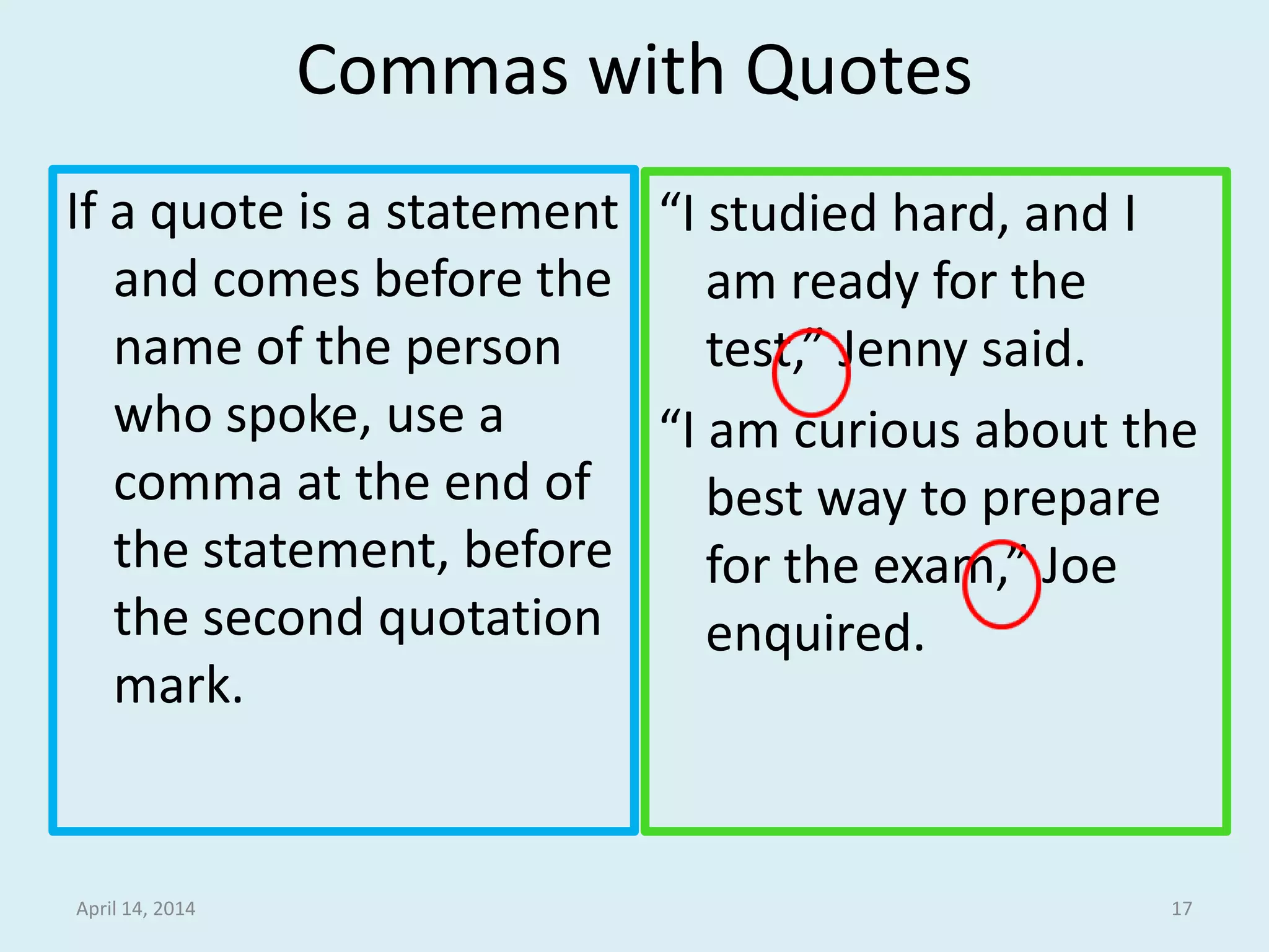 Commas with Quotes
If a quote is a statement
and comes before the
name of the person
who spoke, use a
comma at the end of
the statement, before
the second quotation
mark.
“I studied hard, and I
am ready for the
test,” Jenny said.
“I am curious about the
best way to prepare
for the exam,” Joe
enquired.
April 14, 2014 17
 