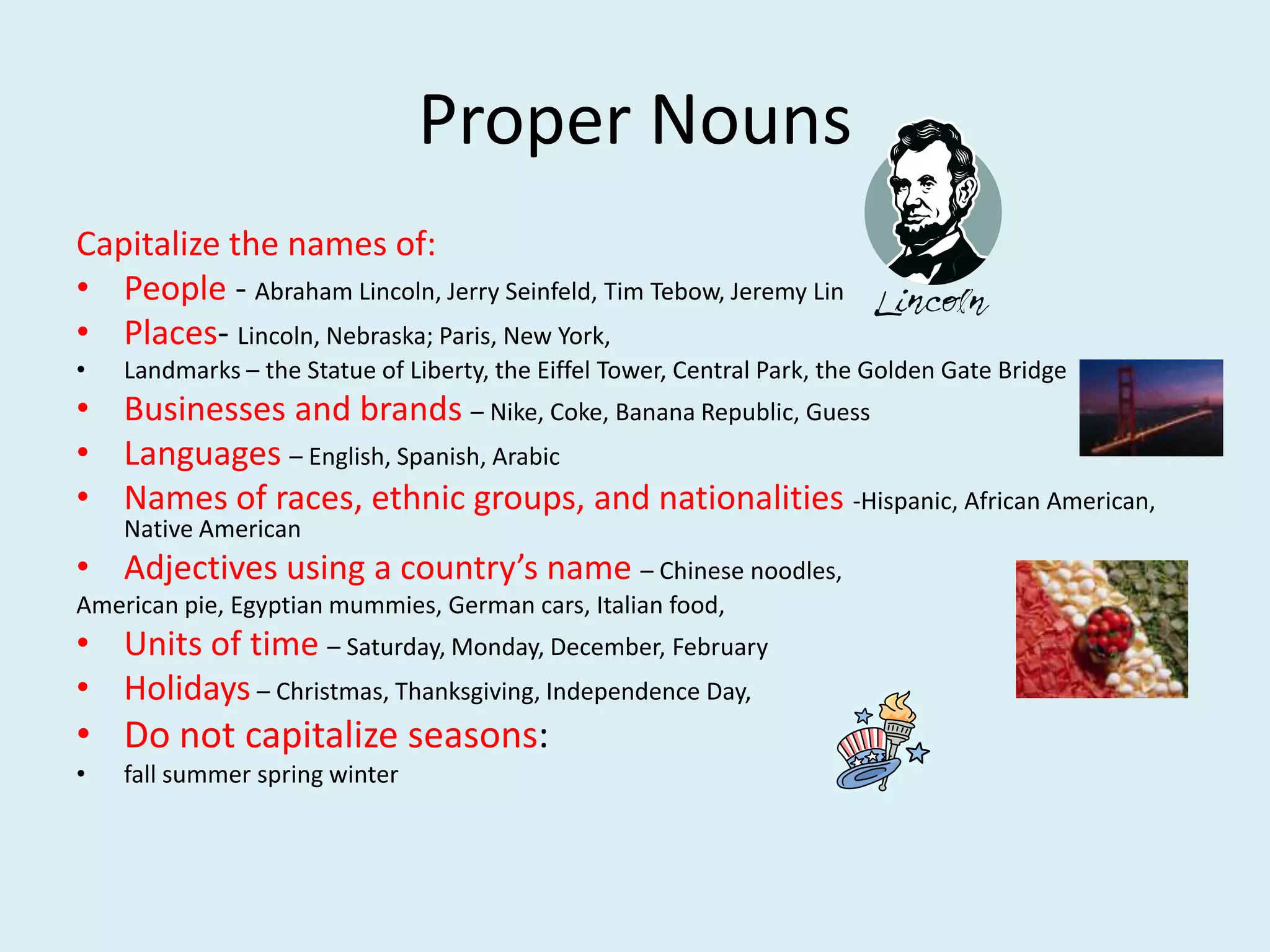 Proper Nouns
Capitalize the names of:
• People - Abraham Lincoln, Jerry Seinfeld, Tim Tebow, Jeremy Lin
• Places- Lincoln, Nebraska; Paris, New York,
• Landmarks – the Statue of Liberty, the Eiffel Tower, Central Park, the Golden Gate Bridge
• Businesses and brands – Nike, Coke, Banana Republic, Guess
• Languages – English, Spanish, Arabic
• Names of races, ethnic groups, and nationalities -Hispanic, African American,
Native American
• Adjectives using a country’s name – Chinese noodles,
American pie, Egyptian mummies, German cars, Italian food,
• Units of time – Saturday, Monday, December, February
• Holidays – Christmas, Thanksgiving, Independence Day,
• Do not capitalize seasons:
• fall summer spring winter
 