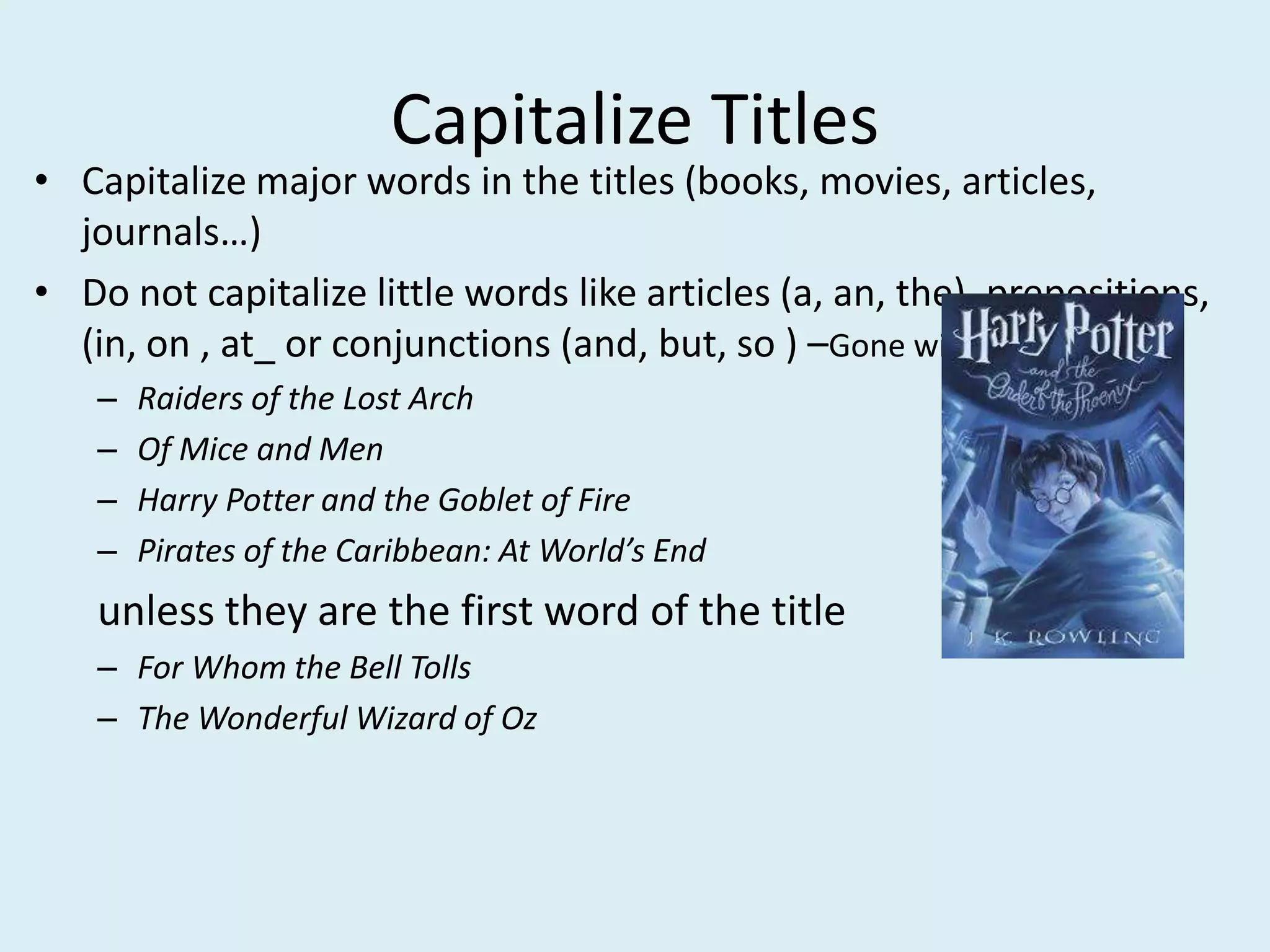 Capitalize Titles
• Capitalize major words in the titles (books, movies, articles,
journals…)
• Do not capitalize little words like articles (a, an, the), prepositions,
(in, on , at_ or conjunctions (and, but, so ) –Gone with the Wind
– Raiders of the Lost Arch
– Of Mice and Men
– Harry Potter and the Goblet of Fire
– Pirates of the Caribbean: At World’s End
unless they are the first word of the title
– For Whom the Bell Tolls
– The Wonderful Wizard of Oz
 