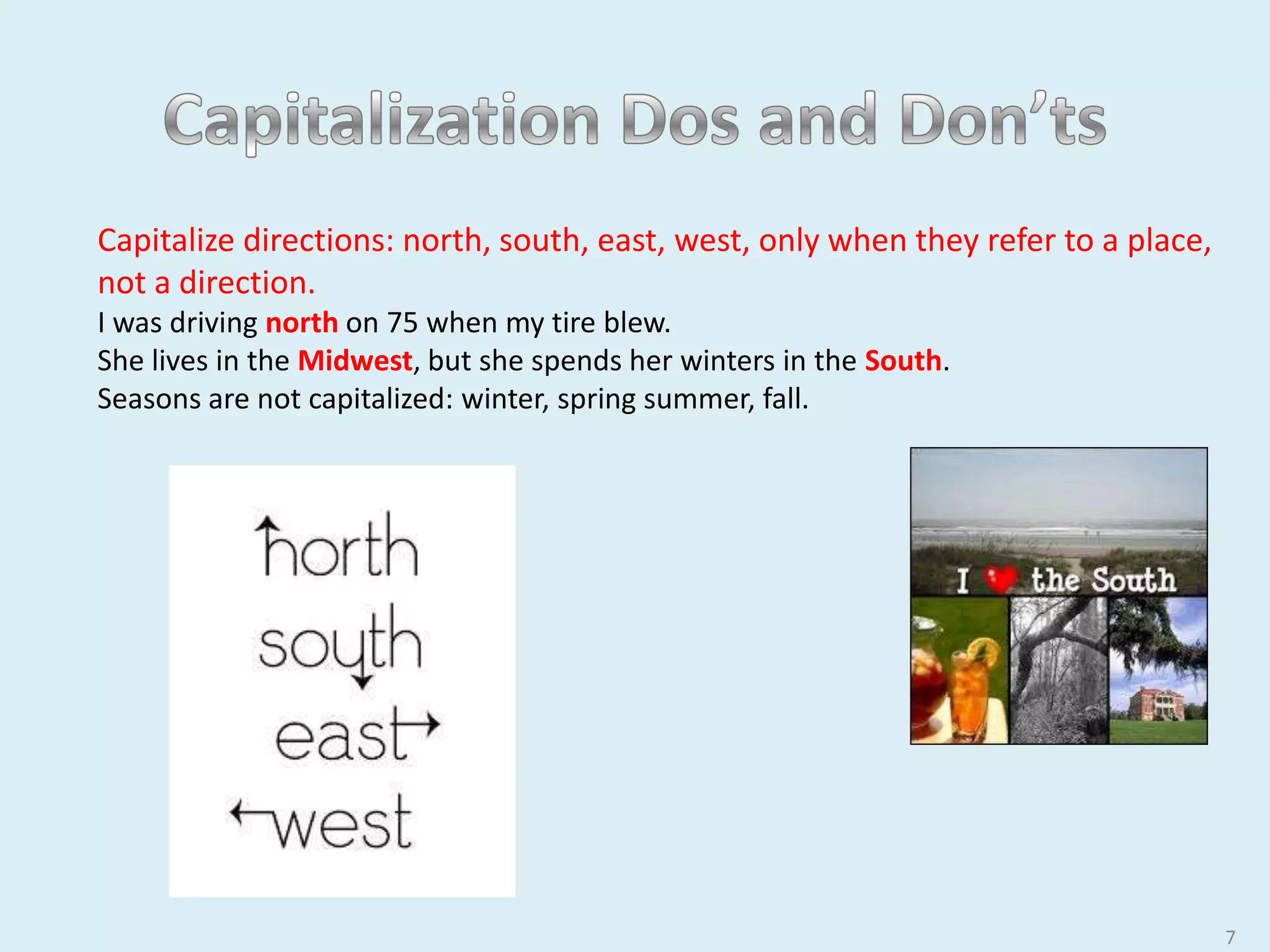 7
Capitalize directions: north, south, east, west, only when they refer to a place,
not a direction.
I was driving north on 75 when my tire blew.
She lives in the Midwest, but she spends her winters in the South.
Seasons are not capitalized: winter, spring summer, fall.
 