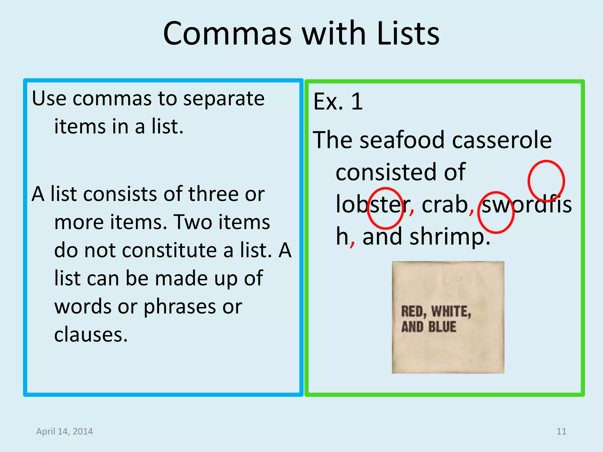 Commas with Lists
Use commas to separate
items in a list.
A list consists of three or
more items. Two items
do not constitute a list. A
list can be made up of
words or phrases or
clauses.
Ex. 1
The seafood casserole
consisted of lobster,
crab, swordfish, and
shrimp.
April 15, 2014 11
 