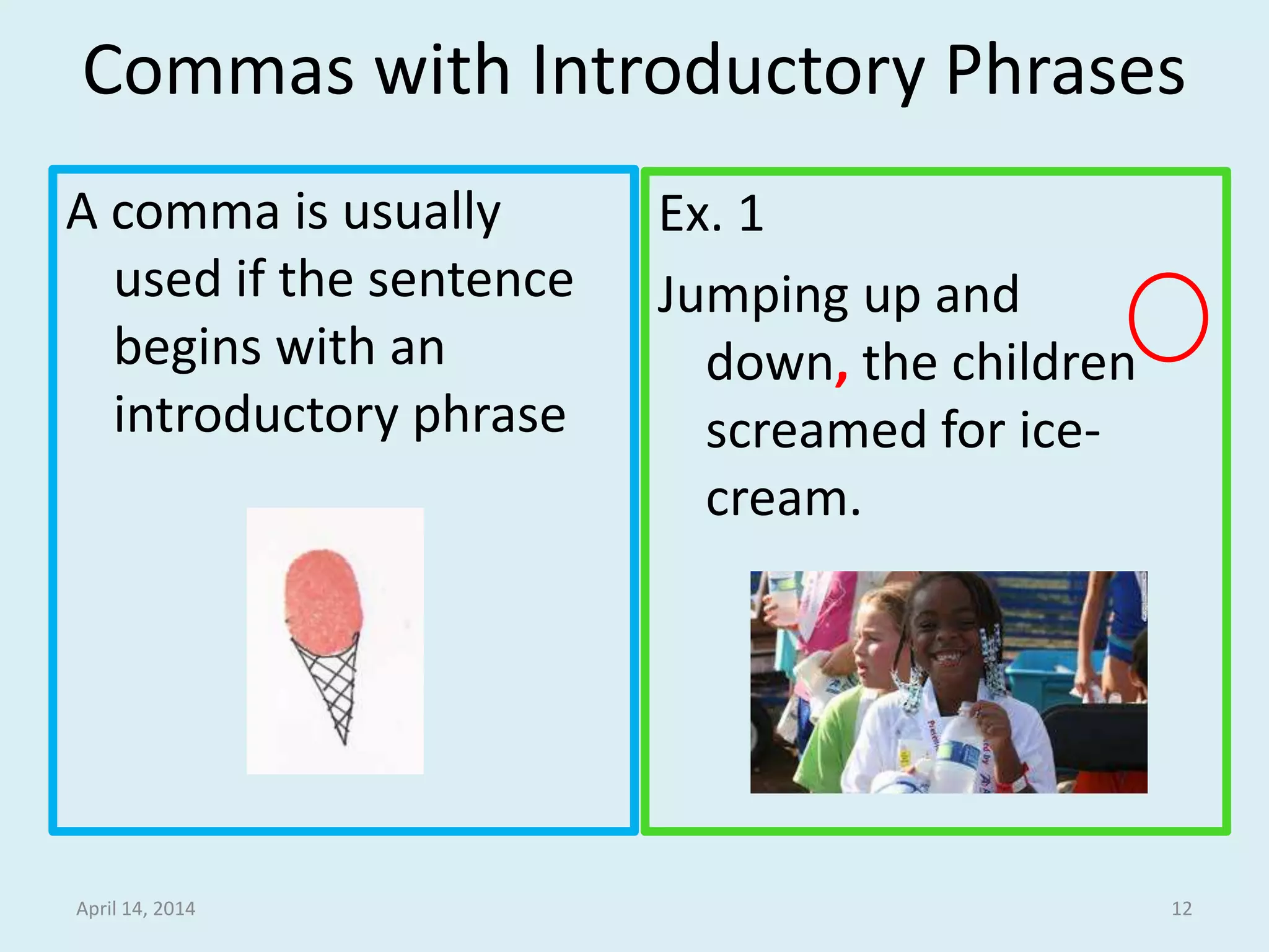 Commas with Introductory Phrases
A comma is usually
used if the sentence
begins with an
introductory phrase
Ex. 1
Jumping up and down,
the children
screamed for ice-
cream.
April 15, 2014 12
 