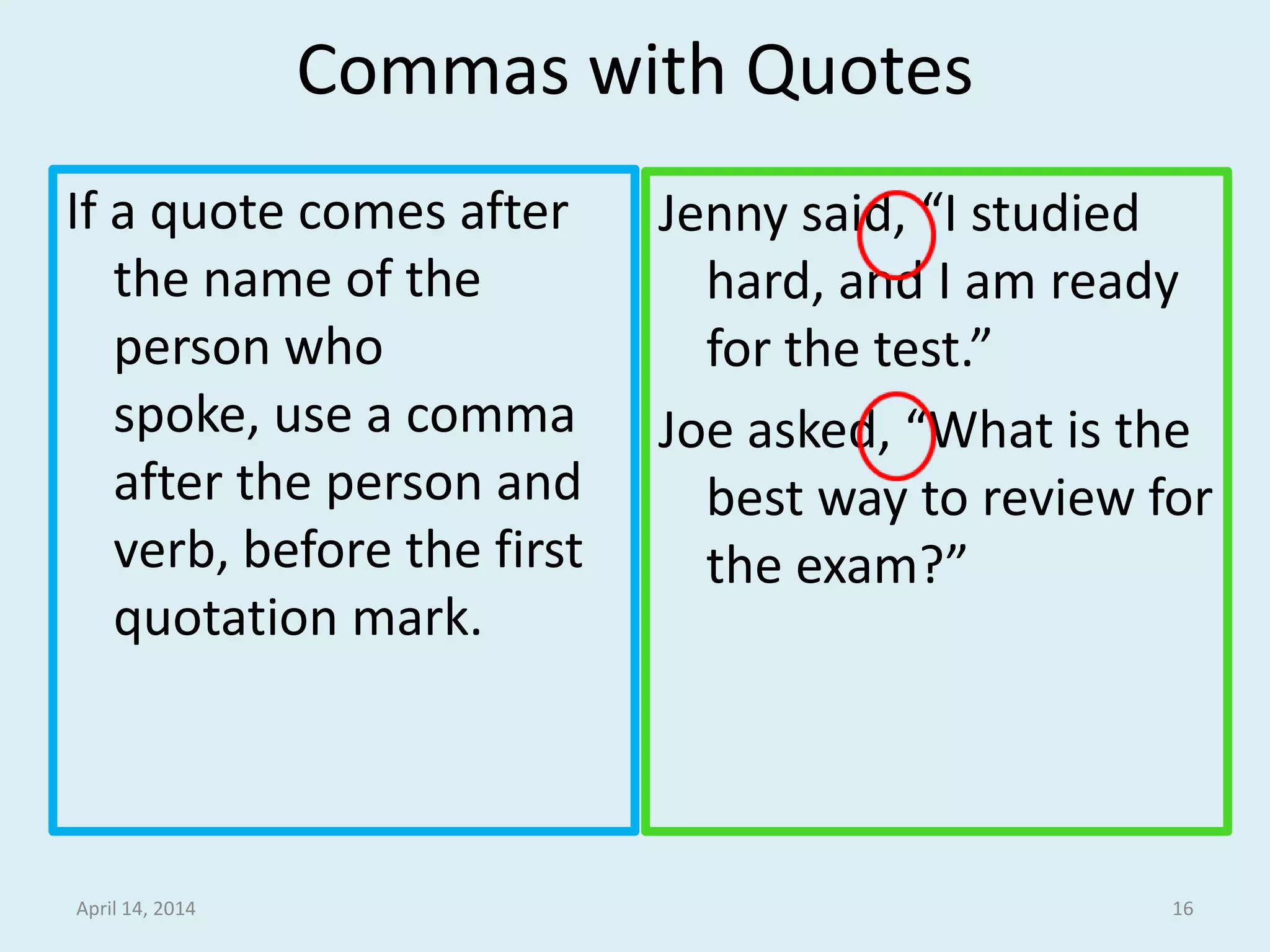 Commas with Quotes
If a quote comes after
the name of the
person who spoke,
use a comma after
the person and verb,
before the first
quotation mark.
Jenny said, “I studied
hard, and I am ready
for the test.”
Joe asked, “What is the
best way to review for
the exam?”
April 15, 2014 16
 
